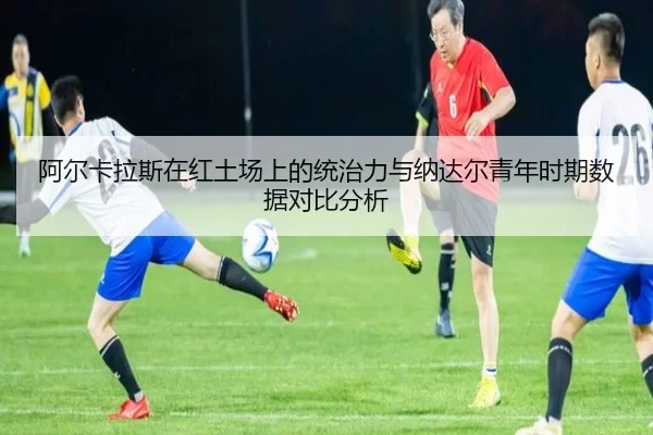 阿尔卡拉斯在红土场上的统治力与纳达尔青年时期数据对比分析
